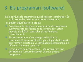 3. Els programari (software) És el conjunt de programes que dirigeixen l’ordinador. És a dir, conté les instruccions de funcionament. Es poden classificar en 3 grups: Programes de diagnosi: son una sèrie de programes subministrats pel fabricant de l’ordinador. Estan gravats a la ROM i controlen si tot funciona correctament. Sistema operatiu: s’encarrega de facilitar la comunicació usuari-ordinador per dirigir els dispositius que formen el sistema. A continuació esmentarem els  diferents sistemes operatius. Llenguatges de programació_ són programes que permeten a l’usuari dissenyar els seus propis programes. 