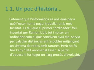 1.1. Un poc d’història… Entenent que l’informàtica és una eina per a què l’esser humà pugui treballar amb més facilitat. Es diu que el primer “ordinador” fou inventat per Ramon Llull, tot i no ser un ordinador com el que coneixem avui dia. Servia per calcular distàncies entre pobles mitjançant un sistema de rodes amb ranures. Però no és fins l’any 1941 anomenat Einac. A partir d’aquest hi ha hagut un llarg procés d’evolució.  