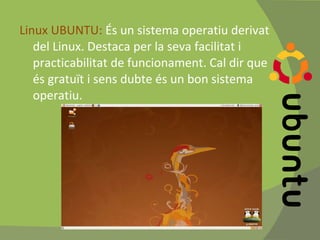 Linux UBUNTU:  És un sistema operatiu derivat del Linux. Destaca per la seva facilitat i practicabilitat de funcionament. Cal dir que és gratuït i sens dubte és un bon sistema operatiu. 