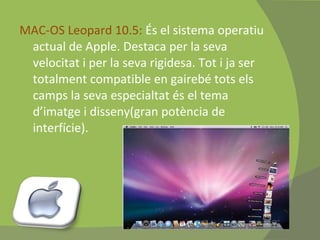 MAC-OS Leopard 10.5:  És el sistema operatiu actual de Apple. Destaca per la seva velocitat i per la seva rigidesa. Tot i ja ser totalment compatible en gairebé tots els camps la seva especialtat és el tema d’imatge i disseny(gran potència de interfície). 