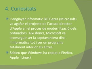 4. Curiositats L’enginyer informàtic Bill Gates (Microsoft) va agafar el projecte de l’actual director d’Apple en el procés de modernització dels ordinadors. Així doncs, Microsoft va aconseguir ser la capdavantera dins l’informàtica tot i ser un programa totalment inferior als altres.  Sabíeu que Windows ha copiat a Firefox, Apple i Linux?  