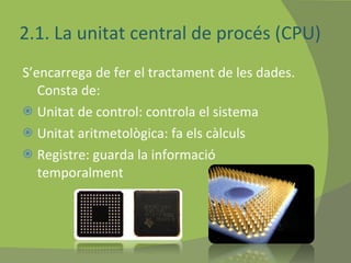 2.1. La unitat central de procés (CPU) S’encarrega de fer el tractament de les dades. Consta de: Unitat de control: controla el sistema Unitat aritmetològica: fa els càlculs Registre: guarda la informació temporalment  