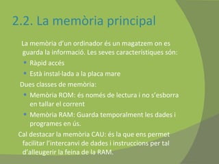 2.2. La memòria principal La memòria d’un ordinador és un magatzem on es guarda la informació. Les seves característiques són: Ràpid accés Està instal·lada a la placa mare Dues classes de memòria: Memòria ROM: és només de lectura i no s’esborra en tallar el corrent Memòria RAM: Guarda temporalment les dades i programes en ús. Cal destacar la memòria CAU: és la que ens permet facilitar l’intercanvi de dades i instruccions per tal d’alleugerir la feina de la RAM. 