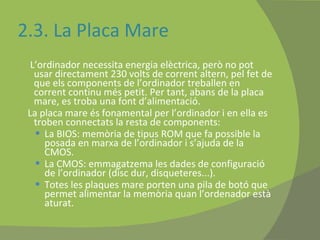 2.3. La Placa Mare L’ordinador necessita energia elèctrica, però no pot usar directament 230 volts de corrent altern, pel fet de que els components de l’ordinador treballen en corrent continu més petit. Per tant, abans de la placa mare, es troba una font d’alimentació. La placa mare és fonamental per l’ordinador i en ella es troben connectats la resta de components: La BIOS: memòria de tipus ROM que fa possible la posada en marxa de l’ordinador i s’ajuda de la CMOS. La CMOS: emmagatzema les dades de configuració de l’ordinador (disc dur, disqueteres...). Totes les plaques mare porten una pila de botó que permet alimentar la memòria quan l’ordenador està aturat. 
