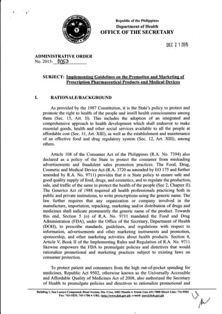 Republic of the Philippines
Department of Health
OFFICE OF THE SECRETARY
DEI 2 1 2015
ADMINISTRATIVE ORDER
No.20l5- 0[153
SUBJECT: Implementing Guidelines on the Promotion and Marketinq of
Prescription Pharmaceutical Products and Medical Devices
I. RATIONALE/BACKGROUND
As provided by the 1987 Constitution, it is the State's policy to protect and
promote the right to health of the people and instill health consciousness among
them (Sec. 15, Art. II). This includes the adoption of an integrated and
comprehensive approach to health development which shall endeavor to make
essential goods, health and other social services available to all the people at
affordable cost (Sec. 11, Art. XIID, as well as the establishment and maintenance
of an effective food and drug regulatory system (Sec. 12, 4rt. XIII), among
others.
Article 108 of the Consumer Act of the Philippines (R.A. No. 7394) also
declared as a policy of the State to protect the consumer from misleading
advertisements and fraudulent sales promotion practices. The Food, Dnrg,
Cosmetic and Medical Device Act (R.A. 3720 as amended by EO 175 and further
amended by R.A. No. 9711) provides that it is State policy to ensure safe and
good quality supply of food, drugs, and cosmetics, and to regulate the production,
sale, and traffic of the same to protect the health of the people (Sec 2, Chapter II).
The Generics Act of 1988 required all health professionals practicing both in
public and private institutions, to write prescriptions using the generic name. The
law further requires that any organization or company involved in the
manufacture, importation, repacking, marketing andlor distribution of drugs and
medicines shall indicate prominently the generic name of the product. Towards
this end, Section 5 (o) of R.A. No. 97ll mandated the Food and Drug
Administration (FDA), under the Office of the Secretary Department of Health
(DOH), to prescribe standards, guidelines, and regulations with respect to
information, advertisements and other marketing instruments and promotion,
sponsorship, and other marketing activities about health products. Section 4,
Anicle V, Book II of the Implementing Rules and Regulation of R.A. No. 9711
likewise empowers the FDA to promulgate policies and directives that would
rationalize promotional and marketing practices subject to existing laws on
consumer protection.
To protect patient and consumers from the high out-of-pocket spending for
medicines, Republic Act 9502, otherwise known as the Universally Accessible
and Affordable Quality of Medicines Act of 2008, also authorized the Secretary
of Health to promulgate policies and directives to rationalize promotional and
Building 1, San Lazaro Compound, Rizal Avenue, Sta. Cruz, 1003 Manila o Tiunk Line 651-7800 Direct Line: 7ll-9501
Faxz743-1829;743-1786 r URL: http://wrvw.doh.qov.nh; e-mail:ggeq@lq[:gqqh
 