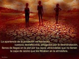 La apariencia de la población es horrorosa,  cuerpos desfallecidos, arrugados por la deshidratación, llenos de llagas en la piel por los rayos ultravioletas que no tienen la capa de ozono que los filtraban en la atmósfera.  