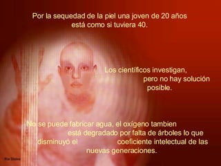 Por la sequedad de la piel una joven de 20 años  está como si tuviera 40.  No se puede fabricar agua, el oxígeno tambien  está degradado por falta de árboles lo que disminuyó el  coeficiente intelectual de las nuevas generaciones.     Los científicos investigan,  pero no hay solución posible.  