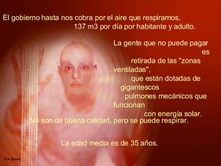 El gobierno hasta nos cobra por el aire que respiramos,  137 m3 por día por habitante y adulto.   La gente que no puede pagar  es retirada de las "zonas ventiladas",  que están dotadas de gigantescos  pulmones mecánicos que funcionan  con energía solar.   No son de buena calidad, pero se puede respirar.   La edad media es de 35 años.  