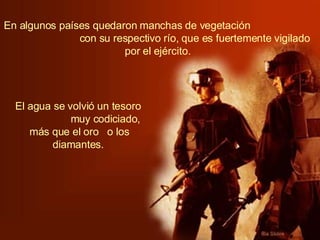 En algunos países quedaron manchas de vegetación  con su respectivo río, que es fuertemente vigilado por el ejército.   El agua se volvió un tesoro  muy codiciado, más que el oro  o los diamantes.   