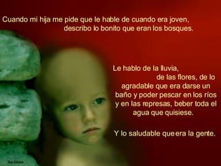 Cuando mi hija me pide que le hable de cuando era joven,  describo lo bonito que eran los bosques.   Le hablo de la lluvia,  de las flores, de lo agradable que era darse un baño y poder pescar en los ríos y en las represas, beber toda el agua que quisiese.   Y lo saludable que era la gente.  