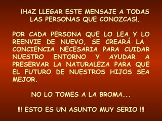 ¡HAZ LLEGAR ESTE MENSAJE A TODAS LAS PERSONAS QUE CONOZCAS!. POR CADA PERSONA QUE LO LEA Y LO REENVIE DE NUEVO, SE CREARÁ LA  CONCIENCIA NECESARIA PARA CUIDAR NUESTRO ENTORNO Y AYUDAR A PRESERVAR LA NATURALEZA PARA QUE EL FUTURO DE NUESTROS HIJOS SEA MEJOR. NO LO TOMES A LA BROMA... !!! ESTO ES UN ASUNTO MUY SERIO !!! 
