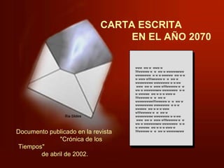 CARTA ESCRITA  EN EL AÑO 2070 www  ww w  www w Wwwwww w  w  ww w wwwwwwww wwwwwww  w w w wwwww  ww w w w www wWwwwww w  w  ww w wwwwwwww wwwwwww w w ww  www  ww w  www wWwwwww w  w  ww w wwwwwwww wwwwwww  w w w wwwww  ww w w w www w Wwwwww w  w  ww w wwwwwwwwWwwwww w  w  ww w wwwwwwww wwwwwww  w w w wwwww  ww w w w www wWwwwww w  w  ww w wwwwwwww wwwwwww w w ww  www  ww w  www wWwwwww w  w  ww w wwwwwwww wwwwwww  w w w wwwww  ww w w w www w Wwwwww w  w  ww w wwwwwwww Documento publicado en la revista  "Crónica de los Tiempos"  de abril de 2002.  