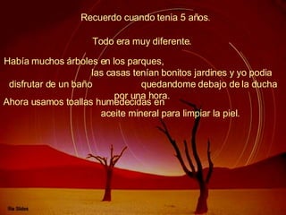 Recuerdo cuando tenia 5 años .  Había muchos árboles en los parques,  las casas tenían bonitos jardines y yo podia disfrutar de un baño  quedandome debajo de la ducha por una hora.   Todo era muy diferente.   Ahora usamos toallas humedecidas en  aceite mineral para limpiar la piel.   