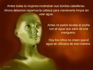 Antes todas la mujeres mostraban sus bonitas cabelleras.  Antes mi padre lavaba el coche con el agua que salía de una manguera.  Hoy los niños no creen que el agua se utilizaba de esa manera.   Ahora debemos raparnos la cabeza para mantenerla limpia sin usar agua.   