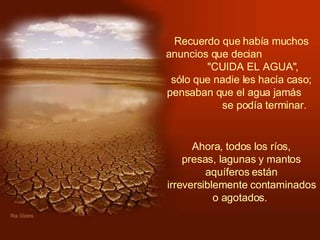 Recuerdo que había muchos anuncios que decian  "CUIDA EL AGUA",  sólo que nadie les hacía caso; pensaban que el agua jamás  se podía terminar.    Ahora, todos los ríos,  presas, lagunas y mantos aquíferos están irreversiblemente contaminados o agotados.  