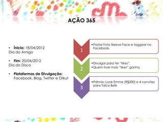 AÇÃO 365



                                          •Postar Foto Sleeve Face e taggear no
• Ínicio: 18/04/2012                       Facebook.
Dia do Amigo                          1
• Fim: 20/04/2012
                                          •Divulgar para ter “likes”.
Dia do Disco
                                          •Quem tiver mais “likes” ganha.
                                      2
•   Plataformas de Divulgação:
    Facebook, Blog, Twitter e Orkut
                                          •Prêmio: Look Emme (R$200) e 4 convites
                                           para Talco Bells
                                      3
 