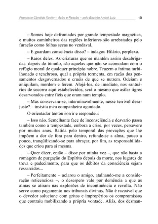 Francisco Cândido Xavier – Ação e Reação – pelo Espírito André Luiz 10
– Somos hoje defrontados por grande tempestade magnética,
e muitos caminheiros das regiões inferiores são arrebatados pelo
furacão como folhas secas no vendaval.
– E guardam consciência disso? – indagou Hilário, perplexo.
– Raros deles. As criaturas que se mantêm assim desabriga-
das, depois do túmulo, são aquelas que não se acomodam com o
refúgio moral de qualquer princípio nobre. Trazem o íntimo turbi-
lhonado e tenebroso, qual a própria tormenta, em razão dos pen-
samentos desgovernados e cruéis de que se nutrem. Odeiam e
aniquilam, mordem e ferem. Alojá-los, de imediato, nos santuá-
rios de socorro aqui estabelecidos, será o mesmo que asilar tigres
desarvorados entre fiéis que oram num templo.
– Mas conservam-se, interminavelmente, nesse terrível desa-
juste? – insistiu meu companheiro agoniado.
O orientador tentou sorrir e respondeu:
– Isso não. Semelhante face de inconsciência e desvario passa
também como a tempestade, embora a crise, por vezes, persevere
por muitos anos. Batida pelo temporal das provações que lhe
impõem a dor de fora para dentro, refunde-se a alma, pouco a
pouco, tranqüilizando-se para abraçar, por fim, as responsabilida-
des que criou para si mesma.
– Quer dizer, então – disse por minha vez –, que não basta a
romagem de purgação do Espírito depois da morte, nos lugares de
treva e padecimento, para que os débitos da consciência sejam
ressarcidos...
– Perfeitamente – aclarou o amigo, atalhando-me a conside-
ração reticenciosa –, o desespero vale por demência a que as
almas se atiram nas explosões de incontinência e revolta. Não
serve como pagamento nos tribunais divinos. Não é razoável que
o devedor solucione com gritos e impropérios os compromissos
que contraiu mobilizando a própria vontade. Aliás, dos desman-
 