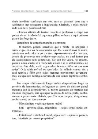 Francisco Cândido Xavier – Ação e Reação – pelo Espírito André Luiz 100
rindo imediata confiança em nós, ante as palavras com que o
Assistente lhes sossegara a inquietação, Clarindo, o mais brutali-
zado dos dois, passou a dizer:
– Fomos vítimas de terrível traição e perdemos o corpo aos
golpes de um irmão infeliz que nos pilhou os bens, e aqui estamos
para o desforço justo.
Gargalhou de estranha maneira e acentuou:
– O maldito, porém, acreditou que a morte lhe apagaria o
crime e que nós, os desventurados que lhe sucumbimos às mãos,
estaríamos reduzidos a pó e cinza. Apossou-se-nos dos haveres,
depois de promover um acidente espetacular, no qual fomos por
ele assassinados sem compaixão. De que lhe valeu, no entanto,
gozar à nossa custa, se a morte não existe e se os delinqüentes, no
corpo ou fora dele, estão algemados às conseqüências das suas
ações? O bandido sofrerá os resultados da infâmia contra nós e
aqui respira o filho dele, cujos menores movimentos governare-
mos, até que nos restitua a fortuna de que somos legítimos senho-
res...
Por tempo relativamente longo, ambos despenderam largo re-
pertório de lamentações, reforçando as cores do sinistro painel
mental a que se acomodavam. E, talvez cansados de martelar nas
mesmas alegações, sem qualquer resposta de nossa parte, confia-
ram-se a pausa mais dilatada, que Clarindo rompeu, dirigindo-se
ao Assistente em tom amargo:
– Não admitem vocês que temos razão?
– Sim – aprovou Silas, enigmático –, todos temos razão, en-
tretanto...
– Entretanto? – atalhou Leonel, algo cínico – quererá, porven-
tura, interferir em nossos propósitos?
 