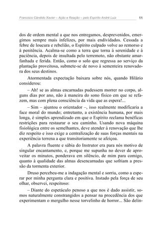 Francisco Cândido Xavier – Ação e Reação – pelo Espírito André Luiz 11
dos de ordem mental a que nos entregamos, desprevenidos, emer-
gimos sempre mais infelizes, por mais endividados. Cessada a
febre de loucura e rebelião, o Espírito culpado volve ao remorso e
à penitência. Acalma-se como a terra que torna à serenidade e à
paciência, depois de insultada pelo terremoto, não obstante amar-
fanhada e ferida. Então, como o solo que regressa ao serviço da
plantação proveitosa, submete-se de novo à sementeira renovado-
ra dos seus destinos.
Atormentada expectação baixara sobre nós, quando Hilário
considerou:
– Ah! se as almas encarnadas pudessem morrer no corpo, al-
guns dias por ano, não à maneira do sono físico em que se refa-
zem, mas com plena consciência da vida que as espera!...
– Sim – ajuntou o orientador –, isso realmente modificaria a
face moral do mundo; entretanto, a existência humana, por mais
longa, é simples aprendizado em que o Espírito reclama benéficas
restrições para restaurar o seu caminho. Usando nova máquina
fisiológica entre os semelhantes, deve atender à renovação que lhe
diz respeito e isso exige a centralização de suas forças mentais na
experiência terrena a que transitoriamente se afeiçoa.
A palavra fluente e sábia do Instrutor era para nós motivo de
singular encantamento, e, porque me supunha no dever de apro-
veitar os minutos, ponderava em silêncio, de mim para comigo,
quanto à qualidade das almas desencarnadas que sofriam a pres-
são da tormenta exterior.
Druso percebeu-me a indagação mental e sorriu, como a espe-
rar por minha pergunta clara e positiva. Instado pela força de seu
olhar, observei, respeitoso:
– Diante do espetáculo penoso a que nos é dado assistir, so-
mos naturalmente constrangidos a pensar na procedência dos que
experimentam o mergulho nesse torvelinho de horror... São delin-
 
