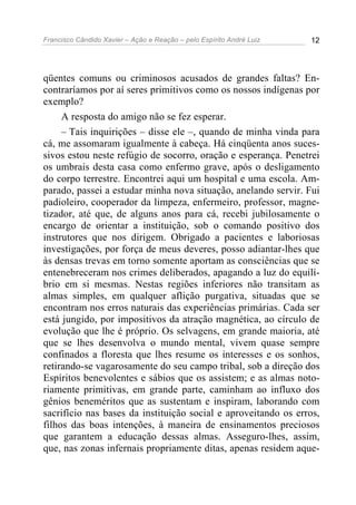 Francisco Cândido Xavier – Ação e Reação – pelo Espírito André Luiz 12
qüentes comuns ou criminosos acusados de grandes faltas? En-
contraríamos por aí seres primitivos como os nossos indígenas por
exemplo?
A resposta do amigo não se fez esperar.
– Tais inquirições – disse ele –, quando de minha vinda para
cá, me assomaram igualmente à cabeça. Há cinqüenta anos suces-
sivos estou neste refúgio de socorro, oração e esperança. Penetrei
os umbrais desta casa como enfermo grave, após o desligamento
do corpo terrestre. Encontrei aqui um hospital e uma escola. Am-
parado, passei a estudar minha nova situação, anelando servir. Fui
padioleiro, cooperador da limpeza, enfermeiro, professor, magne-
tizador, até que, de alguns anos para cá, recebi jubilosamente o
encargo de orientar a instituição, sob o comando positivo dos
instrutores que nos dirigem. Obrigado a pacientes e laboriosas
investigações, por força de meus deveres, posso adiantar-lhes que
às densas trevas em torno somente aportam as consciências que se
entenebreceram nos crimes deliberados, apagando a luz do equilí-
brio em si mesmas. Nestas regiões inferiores não transitam as
almas simples, em qualquer aflição purgativa, situadas que se
encontram nos erros naturais das experiências primárias. Cada ser
está jungido, por impositivos da atração magnética, ao círculo de
evolução que lhe é próprio. Os selvagens, em grande maioria, até
que se lhes desenvolva o mundo mental, vivem quase sempre
confinados a floresta que lhes resume os interesses e os sonhos,
retirando-se vagarosamente do seu campo tribal, sob a direção dos
Espíritos benevolentes e sábios que os assistem; e as almas noto-
riamente primitivas, em grande parte, caminham ao influxo dos
gênios beneméritos que as sustentam e inspiram, laborando com
sacrifício nas bases da instituição social e aproveitando os erros,
filhos das boas intenções, à maneira de ensinamentos preciosos
que garantem a educação dessas almas. Asseguro-lhes, assim,
que, nas zonas infernais propriamente ditas, apenas residem aque-
 