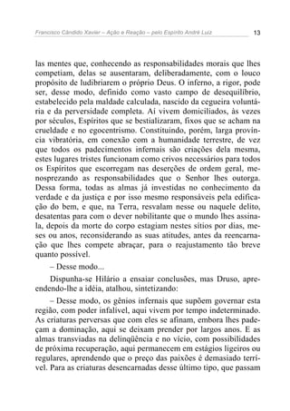 Francisco Cândido Xavier – Ação e Reação – pelo Espírito André Luiz 13
las mentes que, conhecendo as responsabilidades morais que lhes
competiam, delas se ausentaram, deliberadamente, com o louco
propósito de ludibriarem o próprio Deus. O inferno, a rigor, pode
ser, desse modo, definido como vasto campo de desequilíbrio,
estabelecido pela maldade calculada, nascido da cegueira voluntá-
ria e da perversidade completa. Aí vivem domiciliados, às vezes
por séculos, Espíritos que se bestializaram, fixos que se acham na
crueldade e no egocentrismo. Constituindo, porém, larga provín-
cia vibratória, em conexão com a humanidade terrestre, de vez
que todos os padecimentos infernais são criações dela mesma,
estes lugares tristes funcionam como crivos necessários para todos
os Espíritos que escorregam nas deserções de ordem geral, me-
nosprezando as responsabilidades que o Senhor lhes outorga.
Dessa forma, todas as almas já investidas no conhecimento da
verdade e da justiça e por isso mesmo responsáveis pela edifica-
ção do bem, e que, na Terra, resvalam nesse ou naquele delito,
desatentas para com o dever nobilitante que o mundo lhes assina-
la, depois da morte do corpo estagiam nestes sítios por dias, me-
ses ou anos, reconsiderando as suas atitudes, antes da reencarna-
ção que lhes compete abraçar, para o reajustamento tão breve
quanto possível.
– Desse modo...
Dispunha-se Hilário a ensaiar conclusões, mas Druso, apre-
endendo-lhe a idéia, atalhou, sintetizando:
– Desse modo, os gênios infernais que supõem governar esta
região, com poder infalível, aqui vivem por tempo indeterminado.
As criaturas perversas que com eles se afinam, embora lhes pade-
çam a dominação, aqui se deixam prender por largos anos. E as
almas transviadas na delinqüência e no vício, com possibilidades
de próxima recuperação, aqui permanecem em estágios ligeiros ou
regulares, aprendendo que o preço das paixões é demasiado terrí-
vel. Para as criaturas desencarnadas desse último tipo, que passam
 