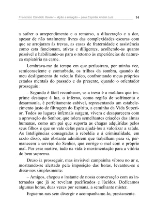 Francisco Cândido Xavier – Ação e Reação – pelo Espírito André Luiz 14
a sofrer o arrependimento e o remorso, a dilaceração e a dor,
apesar de não totalmente livres das complexidades escuras com
que se arrojaram às trevas, as casas de fraternidade e assistência
como esta funcionam, ativas e diligentes, acolhendo-as quanto
possível e habilitando-as para o retorno às experiências de nature-
za expiatória na carne.
Lembrava-me do tempo em que perlustrara, por minha vez,
semiconsciente e conturbado, os trilhos da sombra, quando de
meu desligamento do veículo físico, confrontando meus próprios
estados mentais do passado e do presente, quando o orientador
prosseguiu:
– Segundo é fácil reconhecer, se a treva é a moldura que im-
prime destaque à luz, o inferno, como região de sofrimento e
desarmonia, é perfeitamente cabível, representando um estabele-
cimento justo de filtragem do Espírito, a caminho da Vida Superi-
or. Todos os lugares infernais surgem, vivem e desaparecem com
a aprovação do Senhor, que tolera semelhantes criações das almas
humanas, como um pai que suporta as chagas adquiridas pelos
seus filhos e que se vale delas para ajudá-los a valorizar a saúde.
As Inteligências consagradas à rebeldia e à criminalidade, em
razão disso, não obstante admitirem que trabalham para si, per-
manecem a serviço do Senhor, que corrige o mal com o próprio
mal. Por esse motivo, tudo na vida é movimentação para a vitória
do bem supremo.
Druso ia prosseguir, mas invisível campainha vibrou no ar e,
mostrando-se alertado pela imposição das horas, levantou-se e
disse-nos simplesmente:
– Amigos, chegou o instante de nossa conversação com os in-
ternados que já se revelam pacificados e lúcidos. Dedicamos
algumas horas, duas vezes por semana, a semelhante mister.
Erguemo-nos sem divergir e acompanhamo-lo, prestamente.
 
