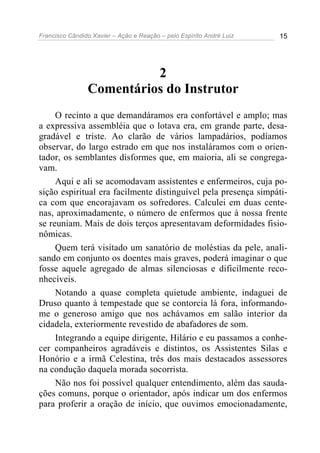 Francisco Cândido Xavier – Ação e Reação – pelo Espírito André Luiz 15
2
Comentários do Instrutor
O recinto a que demandáramos era confortável e amplo; mas
a expressiva assembléia que o lotava era, em grande parte, desa-
gradável e triste. Ao clarão de vários lampadários, podíamos
observar, do largo estrado em que nos instaláramos com o orien-
tador, os semblantes disformes que, em maioria, ali se congrega-
vam.
Aqui e ali se acomodavam assistentes e enfermeiros, cuja po-
sição espiritual era facilmente distinguível pela presença simpáti-
ca com que encorajavam os sofredores. Calculei em duas cente-
nas, aproximadamente, o número de enfermos que à nossa frente
se reuniam. Mais de dois terços apresentavam deformidades fisio-
nômicas.
Quem terá visitado um sanatório de moléstias da pele, anali-
sando em conjunto os doentes mais graves, poderá imaginar o que
fosse aquele agregado de almas silenciosas e dificilmente reco-
nhecíveis.
Notando a quase completa quietude ambiente, indaguei de
Druso quanto à tempestade que se contorcia lá fora, informando-
me o generoso amigo que nos achávamos em salão interior da
cidadela, exteriormente revestido de abafadores de som.
Integrando a equipe dirigente, Hilário e eu passamos a conhe-
cer companheiros agradáveis e distintos, os Assistentes Silas e
Honório e a irmã Celestina, três dos mais destacados assessores
na condução daquela morada socorrista.
Não nos foi possível qualquer entendimento, além das sauda-
ções comuns, porque o orientador, após indicar um dos enfermos
para proferir a oração de início, que ouvimos emocionadamente,
 