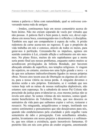 Francisco Cândido Xavier – Ação e Reação – pelo Espírito André Luiz 16
tomou a palavra e falou com naturalidade, qual se estivesse con-
versando numa roda de amigos:
– Irmãos, continuemos hoje em nosso comentário acerca do
bom ânimo. Não me creiam separado de vocês por virtudes que
não possuo. A palavra fácil e bem posta é, muita vez, dever espi-
nhoso em nossa boca, constrangendo-nos à reflexão e à disciplina.
Também sou aqui um companheiro à espera da volta. A prisão
redentora da carne acena-nos ao regresso. É que o propósito da
vida trabalha em nós e conosco, através de todos os meios, para
guiar-nos à perfeição. Cerceando-lhe os impulsos, agimos em
sentido contrário à Lei, criando aflição e sofrimento em nós mes-
mos. No plano físico, muitos de nós supúnhamos que a morte
seria ponto final aos nossos problemas, enquanto outros muitos se
acreditavam privilegiados da Infinita Bondade, por haverem
abraçado atitudes de superfície, nos templos religiosos. A viagem
do sepulcro, no entanto, ensinou-nos uma lição grande e nova – a
de que nos achamos indissoluvelmente ligados às nossas próprias
obras. Nossos atos tecem asas de libertação ou algemas de cativei-
ro, para a nossa vitória ou nossa perda. A ninguém devemos o
destino senão a nós próprios. Entretanto, se é verdade que nos
vemos hoje sob as ruínas de nossas realizações deploráveis, não
estamos sem esperança. Se a sabedoria de nosso Pai Celeste não
prescinde da justiça para evidenciar-se, essa mesma justiça não se
revela sem amor. Se somos vítimas de nós mesmos, somos igual-
mente beneficiários da Tolerância Divina, que nos descerra os
santuários da vida para que saibamos expiar e solver, restaurar e
ressarcir. Na retaguarda, aniquilávamos o tempo, instilando nos
outros sentimentos e pensamentos que não desejávamos para nós,
quando não estabelecíamos pela crueldade e pelo orgulho vasta
sementeira de ódio e perseguição. Com semelhantes atitudes,
porém, levantamos em nosso prejuízo a desarmonia e o sofrimen-
to, que nos sitiam a existência, quais inexoráveis fantasmas. O
pretérito fala em nós com gritos de credor exigente, amontoando
 