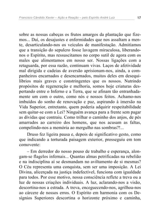 Francisco Cândido Xavier – Ação e Reação – pelo Espírito André Luiz 17
sobre as nossas cabeças os frutos amargos da plantação que fize-
mos... Daí, os desajustes e enfermidades que nos assaltam a men-
te, desarticulando-nos os veículos de manifestação. Admitíamos
que a transição do sepulcro fosse lavagem miraculosa, liberando-
nos o Espírito, mas ressuscitamos no corpo sutil de agora com os
males que alimentamos em nosso ser. Nossas ligações com a
retaguarda, por essa razão, continuam vivas. Laços de afetividade
mal dirigida e cadeias de aversão aprisionam-nos, ainda, a com-
panheiros encarnados e desencarnados, muitos deles em desequi-
líbrios mais graves e constringentes que os nossos. Nutrindo
propósitos de regeneração e melhoria, somos hoje criaturas des-
pertando entre o Inferno e a Terra, que se afinam tão entranhada-
mente um com o outro, como nós e nossos feitos. Achamo-nos
imbuídos do sonho de renovação e paz, aspirando à imersão na
Vida Superior, entretanto, quem poderia adquirir respeitabilidade
sem quitar-se com a Lei? Ninguém avança para a frente sem pagar
as dívidas que contraiu. Como trilhar o caminho dos anjos, de pés
amarrados ao carreiro dos homens, que nos acusam as faltas,
compelindo-nos a memória ao mergulho nas sombras?!...
Druso fez ligeira pausa e, depois de significativo gesto, como
que indicando a torturada paisagem exterior, prosseguiu em tom
comovente:
– Em derredor do nosso pouso de trabalho e esperança, alon-
gam-se flagelos infernais... Quantas almas petrificadas na rebelião
e na indisciplina aí se desmandam no aviltamento de si mesmas?
O Céu representa uma conquista, sem ser uma imposição. A Lei
Divina, alicerçada na justiça indefectível, funciona com igualdade
para todos. Por esse motivo, nossa consciência reflete a treva ou a
luz de nossas criações individuais. A luz, aclarando-nos a visão,
descortina-nos a estrada. A treva, enceguecendo-nos, agrilhoa-nos
ao cárcere de nossos erros. O Espírito em harmonia com os De-
sígnios Superiores descortina o horizonte próximo e caminha,
 