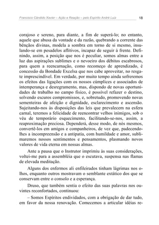Francisco Cândido Xavier – Ação e Reação – pelo Espírito André Luiz 18
corajoso e sereno, para diante, a fim de superá-lo; no entanto,
aquele que abusa da vontade e da razão, quebrando a corrente das
bênçãos divinas, modela a sombra em torno de si mesmo, insu-
lando-se em pesadelos aflitivos, incapaz de seguir à frente. Defi-
nindo, assim, a posição que nos é peculiar, somos almas entre a
luz das aspirações sublimes e o nevoeiro dos débitos escabrosos,
para quem a reencarnação, como recomeço de aprendizado, é
concessão da Bondade Excelsa que nos cabe aproveitar, no resga-
te imprescindível. Em verdade, por muito tempo ainda sofreremos
os efeitos das ligações com os nossos cúmplices e associados de
intemperança e desregramento, mas, dispondo de novas oportuni-
dades de trabalho no campo físico, é possível refazer o destino,
solvendo escuros compromissos, e, sobretudo, promovendo novas
sementeiras de afeição e dignidade, esclarecimento e ascensão.
Sujeitando-nos às disposições das leis que prevalecem na esfera
carnal, teremos a felicidade de reencontrar velhos inimigos, sob o
véu de temporário esquecimento, facilitando-se-nos, assim, a
reaproximação preciosa. Dependerá, desse modo, de nós mesmos,
convertê-los em amigos e companheiros, de vez que, padecendo-
lhes a incompreensão e a antipatia, com humildade e amor, subli-
maremos nossos sentimentos e pensamentos, plasmando novos
valores de vida eterna em nossas almas.
Ante a pausa que o Instrutor imprimiu às suas considerações,
voltei-me para a assembléia que o escutava, suspensa nas flamas
de elevada meditação.
Alguns dos enfermos ali enfileirados tinham lágrimas nos o-
lhos, enquanto outros mostravam o semblante extático dos que se
conservam entre o consolo e a esperança.
Druso, que também sentia o efeito das suas palavras nos ou-
vintes reconfortados, continuou:
– Somos Espíritos endividados, com a obrigação de dar tudo,
em favor da nossa renovação. Comecemos a articular idéias re-
 