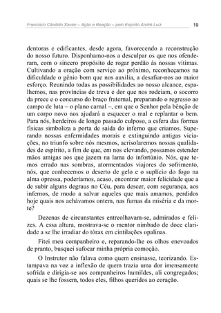 Francisco Cândido Xavier – Ação e Reação – pelo Espírito André Luiz 19
dentoras e edificantes, desde agora, favorecendo a reconstrução
do nosso futuro. Disponhamo-nos a desculpar os que nos ofende-
ram, com o sincero propósito de rogar perdão às nossas vítimas.
Cultivando a oração com serviço ao próximo, reconheçamos na
dificuldade o gênio bom que nos auxilia, a desafiar-nos ao maior
esforço. Reunindo todas as possibilidades ao nosso alcance, espa-
lhemos, nas províncias de treva e dor que nos rodeiam, o socorro
da prece e o concurso do braço fraternal, preparando o regresso ao
campo de luta – o plano carnal –, em que o Senhor pela bênção de
um corpo novo nos ajudará a esquecer o mal e replantar o bem.
Para nós, herdeiros de longo passado culposo, a esfera das formas
físicas simboliza a porta de saída do inferno que criamos. Supe-
rando nossas enfermidades morais e extinguindo antigas vicia-
ções, no triunfo sobre nós mesmos, acrisolaremos nossas qualida-
des de espírito, a fim de que, em nos elevando, possamos estender
mãos amigas aos que jazem na lama do infortúnio. Nós, que te-
mos errado nas sombras, atormentados viajores do sofrimento,
nós, que conhecemos o deserto de gelo e o suplício do fogo na
alma opressa, poderíamos, acaso, encontrar maior felicidade que a
de subir alguns degraus no Céu, para descer, com segurança, aos
infernos, de modo a salvar aqueles que mais amamos, perdidos
hoje quais nos achávamos ontem, nas furnas da miséria e da mor-
te?
Dezenas de circunstantes entreolhavam-se, admirados e feli-
zes. A essa altura, mostrava-se o mentor nimbado de doce clari-
dade a se lhe irradiar do tórax em cintilações opalinas.
Fitei meu companheiro e, reparando-lhe os olhos enevoados
de pranto, busquei sufocar minha própria comoção.
O Instrutor não falava como quem ensinasse, teorizando. Es-
tampava na voz a inflexão de quem trazia uma dor imensamente
sofrida e dirigia-se aos companheiros humildes, ali congregados;
quais se lhe fossem, todos eles, filhos queridos ao coração.
 