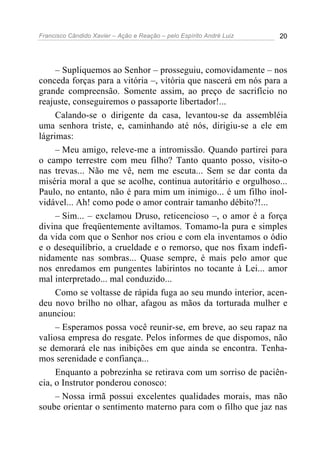 Francisco Cândido Xavier – Ação e Reação – pelo Espírito André Luiz 20
– Supliquemos ao Senhor – prosseguiu, comovidamente – nos
conceda forças para a vitória –, vitória que nascerá em nós para a
grande compreensão. Somente assim, ao preço de sacrifício no
reajuste, conseguiremos o passaporte libertador!...
Calando-se o dirigente da casa, levantou-se da assembléia
uma senhora triste, e, caminhando até nós, dirigiu-se a ele em
lágrimas:
– Meu amigo, releve-me a intromissão. Quando partirei para
o campo terrestre com meu filho? Tanto quanto posso, visito-o
nas trevas... Não me vê, nem me escuta... Sem se dar conta da
miséria moral a que se acolhe, continua autoritário e orgulhoso...
Paulo, no entanto, não é para mim um inimigo... é um filho inol-
vidável... Ah! como pode o amor contrair tamanho débito?!...
– Sim... – exclamou Druso, reticencioso –, o amor é a força
divina que freqüentemente aviltamos. Tomamo-la pura e simples
da vida com que o Senhor nos criou e com ela inventamos o ódio
e o desequilíbrio, a crueldade e o remorso, que nos fixam indefi-
nidamente nas sombras... Quase sempre, é mais pelo amor que
nos enredamos em pungentes labirintos no tocante à Lei... amor
mal interpretado... mal conduzido...
Como se voltasse de rápida fuga ao seu mundo interior, acen-
deu novo brilho no olhar, afagou as mãos da torturada mulher e
anunciou:
– Esperamos possa você reunir-se, em breve, ao seu rapaz na
valiosa empresa do resgate. Pelos informes de que dispomos, não
se demorará ele nas inibições em que ainda se encontra. Tenha-
mos serenidade e confiança...
Enquanto a pobrezinha se retirava com um sorriso de paciên-
cia, o Instrutor ponderou conosco:
– Nossa irmã possui excelentes qualidades morais, mas não
soube orientar o sentimento materno para com o filho que jaz nas
 