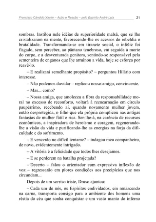 Francisco Cândido Xavier – Ação e Reação – pelo Espírito André Luiz 21
sombras. Instilou nele idéias de superioridade malsã, que se lhe
cristalizaram na mente, favorecendo-lhe os acessos de rebeldia e
brutalidade. Transformando-se em tiranete social, o infeliz foi
fisgado, sem perceber, ao pântano tenebroso, em seguida à morte
do corpo, e a desventurada genitora, sentindo-se responsável pela
sementeira de enganos que lhe arruinou a vida, hoje se esforça por
reavê-lo.
– E realizará semelhante propósito? – perguntou Hilário com
interesse.
– Não podemos duvidar – replicou nosso amigo, convincente.
– Mas... como?
– Nossa amiga, que amoleceu a fibra da responsabilidade mo-
ral no excesso de reconforto, voltará à reencarnação em círculo
paupérrimo, recebendo aí, quando novamente mulher jovem,
então desprotegida, o filho que ela própria complicou nas antigas
fantasias de mulher fútil e rica. Ser-lhe-á, na carência de recursos
econômicos, a inspiradora de heroísmo e coragem, regenerando-
lhe a visão da vida e purificando-lhe as energias na forja da difi-
culdade e do sofrimento.
– E vencerão no difícil tentame? – indagou meu companheiro,
de novo, evidentemente intrigado.
– A vitória é a felicidade que todos lhes desejamos.
– E se perderem na batalha projetada?
– Decerto – falou o orientador com expressiva inflexão de
voz – regressarão em piores condições aos precipícios que nos
circundam...
Depois de um sorriso triste, Druso ajuntou:
– Cada um de nós, os Espíritos endividados, em renascendo
na carne, transporta consigo para o ambiente dos homens uma
réstia do céu que sonha conquistar e um vasto manto do inferno
 