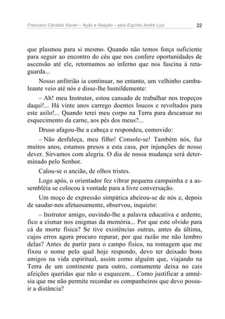 Francisco Cândido Xavier – Ação e Reação – pelo Espírito André Luiz 22
que plasmou para si mesmo. Quando não temos força suficiente
para seguir ao encontro do céu que nos confere oportunidades de
ascensão até ele, retornamos ao inferno que nos fascina à reta-
guarda...
Nosso anfitrião ia continuar, no entanto, um velhinho camba-
leante veio até nós e disse-lhe humildemente:
– Ah! meu Instrutor, estou cansado de trabalhar nos tropeços
daqui!... Há vinte anos carrego doentes loucos e revoltados para
este asilo!... Quando terei meu corpo na Terra para descansar no
esquecimento da carne, aos pés dos meus?...
Druso afagou-lhe a cabeça e respondeu, comovido:
– Não desfaleça, meu filho! Console-se! Também nós, faz
muitos anos, estamos presos a esta casa, por injunções de nosso
dever. Sirvamos com alegria. O dia de nossa mudança será deter-
minado pelo Senhor.
Calou-se o ancião, de olhos tristes.
Logo após, o orientador fez vibrar pequena campainha e a as-
sembléia se colocou à vontade para a livre conversação.
Um moço de expressão simpática abeirou-se de nós e, depois
de saudar-nos afetuosamente, observou, inquieto:
– Instrutor amigo, ouvindo-lhe a palavra educativa e ardente,
fico a cismar nos enigmas da memória... Por que este olvido para
cá da morte física? Se tive existências outras, antes da última,
cujos erros agora procuro reparar, por que razão me não lembro
delas? Antes de partir para o campo físico, na romagem que me
fixou o nome pelo qual hoje respondo, devo ter deixado bons
amigos na vida espiritual, assim como alguém que, viajando na
Terra de um continente para outro, comumente deixa no cais
afeições queridas que não o esquecem... Como justificar a amné-
sia que me não permite recordar os companheiros que devo possu-
ir a distância?
 