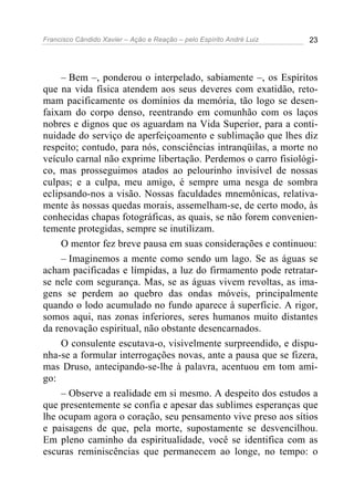 Francisco Cândido Xavier – Ação e Reação – pelo Espírito André Luiz 23
– Bem –, ponderou o interpelado, sabiamente –, os Espíritos
que na vida física atendem aos seus deveres com exatidão, reto-
mam pacificamente os domínios da memória, tão logo se desen-
faixam do corpo denso, reentrando em comunhão com os laços
nobres e dignos que os aguardam na Vida Superior, para a conti-
nuidade do serviço de aperfeiçoamento e sublimação que lhes diz
respeito; contudo, para nós, consciências intranqüilas, a morte no
veículo carnal não exprime libertação. Perdemos o carro fisiológi-
co, mas prosseguimos atados ao pelourinho invisível de nossas
culpas; e a culpa, meu amigo, é sempre uma nesga de sombra
eclipsando-nos a visão. Nossas faculdades mnemônicas, relativa-
mente às nossas quedas morais, assemelham-se, de certo modo, às
conhecidas chapas fotográficas, as quais, se não forem convenien-
temente protegidas, sempre se inutilizam.
O mentor fez breve pausa em suas considerações e continuou:
– Imaginemos a mente como sendo um lago. Se as águas se
acham pacificadas e límpidas, a luz do firmamento pode retratar-
se nele com segurança. Mas, se as águas vivem revoltas, as ima-
gens se perdem ao quebro das ondas móveis, principalmente
quando o lodo acumulado no fundo aparece à superfície. A rigor,
somos aqui, nas zonas inferiores, seres humanos muito distantes
da renovação espiritual, não obstante desencarnados.
O consulente escutava-o, visivelmente surpreendido, e dispu-
nha-se a formular interrogações novas, ante a pausa que se fizera,
mas Druso, antecipando-se-lhe à palavra, acentuou em tom ami-
go:
– Observe a realidade em si mesmo. A despeito dos estudos a
que presentemente se confia e apesar das sublimes esperanças que
lhe ocupam agora o coração, seu pensamento vive preso aos sítios
e paisagens de que, pela morte, supostamente se desvencilhou.
Em pleno caminho da espiritualidade, você se identifica com as
escuras reminiscências que permanecem ao longe, no tempo: o
 