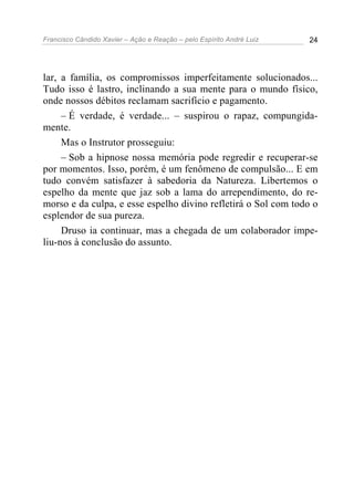 Francisco Cândido Xavier – Ação e Reação – pelo Espírito André Luiz 24
lar, a família, os compromissos imperfeitamente solucionados...
Tudo isso é lastro, inclinando a sua mente para o mundo físico,
onde nossos débitos reclamam sacrifício e pagamento.
– É verdade, é verdade... – suspirou o rapaz, compungida-
mente.
Mas o Instrutor prosseguiu:
– Sob a hipnose nossa memória pode regredir e recuperar-se
por momentos. Isso, porém, é um fenômeno de compulsão... E em
tudo convém satisfazer à sabedoria da Natureza. Libertemos o
espelho da mente que jaz sob a lama do arrependimento, do re-
morso e da culpa, e esse espelho divino refletirá o Sol com todo o
esplendor de sua pureza.
Druso ia continuar, mas a chegada de um colaborador impe-
liu-nos à conclusão do assunto.
 
