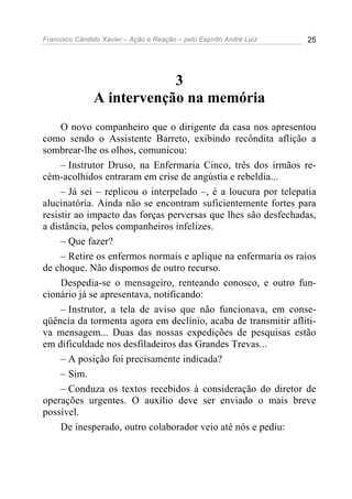 Francisco Cândido Xavier – Ação e Reação – pelo Espírito André Luiz 25
3
A intervenção na memória
O novo companheiro que o dirigente da casa nos apresentou
como sendo o Assistente Barreto, exibindo recôndita aflição a
sombrear-lhe os olhos, comunicou:
– Instrutor Druso, na Enfermaria Cinco, três dos irmãos re-
cém-acolhidos entraram em crise de angústia e rebeldia...
– Já sei – replicou o interpelado –, é a loucura por telepatia
alucinatória. Ainda não se encontram suficientemente fortes para
resistir ao impacto das forças perversas que lhes são desfechadas,
a distância, pelos companheiros infelizes.
– Que fazer?
– Retire os enfermos normais e aplique na enfermaria os raios
de choque. Não dispomos de outro recurso.
Despedia-se o mensageiro, renteando conosco, e outro fun-
cionário já se apresentava, notificando:
– Instrutor, a tela de aviso que não funcionava, em conse-
qüência da tormenta agora em declínio, acaba de transmitir afliti-
va mensagem... Duas das nossas expedições de pesquisas estão
em dificuldade nos desfiladeiros das Grandes Trevas...
– A posição foi precisamente indicada?
– Sim.
– Conduza os textos recebidos à consideração do diretor de
operações urgentes. O auxílio deve ser enviado o mais breve
possível.
De inesperado, outro colaborador veio até nós e pediu:
 