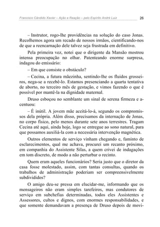 Francisco Cândido Xavier – Ação e Reação – pelo Espírito André Luiz 26
– Instrutor, rogo-lhe providências na solução do caso Jonas.
Recolhemos agora um recado de nossos irmãos, cientificando-nos
de que a reencarnação dele talvez seja frustrada em definitivo.
Pela primeira vez, notei que o dirigente da Mansão mostrou
intensa preocupação no olhar. Patenteando enorme surpresa,
indagou do emissário:
– Em que consiste o obstáculo?
– Cecina, a futura mãezinha, sentindo-lhe os fluidos grossei-
ros, nega-se a recebê-lo. Estamos presenciando a quarta tentativa
de aborto, no terceiro mês de gestação, e vimos fazendo o que é
possível por mantê-la na dignidade maternal.
Druso esboçou no semblante um sinal de serena firmeza e a-
centuou:
– É inútil. A jovem mãe aceitá-lo-á, segundo os compromis-
sos dela própria. Além disso, precisamos da internação de Jonas,
no corpo físico, pelo menos durante sete anos terrestres. Tragam
Cecina até aqui, ainda hoje, logo se entregue ao sono natural, para
que possamos auxiliá-la com a necessária intervenção magnética.
Outros elementos de serviço vinham chegando e, faminto de
esclarecimentos, qual me achava, procurei um recanto próximo,
em companhia do Assistente Silas, a quem crivei de indagações
em tom discreto, de modo a não perturbar o recinto.
Quem eram aqueles funcionários? Seria justo que o diretor da
casa fosse molestado, assim, com tantas consultas, quando os
trabalhos de administração poderiam ser compreensivelmente
subdivididos?
O amigo deu-se pressa em elucidar-me, informando que os
mensageiros não eram simples tarefeiros, mas condutores de
serviço em subchefias determinadas, todos eles Assistentes e
Assessores, cultos e dignos, com enormes responsabilidades, e
que somente demandavam a presença de Druso depois de movi-
 