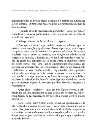 Francisco Cândido Xavier – Ação e Reação – pelo Espírito André Luiz 27
mentarem todas as providências cabíveis no âmbito da autoridade
a eles inerente. O problema não era, pois, de centralização, mas de
luta intensiva.
– E aquele caso de reencarnação pendente? – ousei perguntar,
respeitoso. – A casa podia opinar com segurança na solução de
semelhante assunto?
O interpelado sorriu, benevolente, e respondeu:
– Para que me faça compreendido, convém esclarecer que, se
existem reencarnações ligadas aos planos superiores, temos aque-
las que se enraízam diretamente nos planos inferiores. Se a peni-
tenciária vigora entre os homens, em função da criminalidade
corrente no mundo, o inferno existe, na Espiritualidade, em fun-
ção da culpa nas consciências. E assim como já podemos contar
na esfera carnal com uma justiça sinceramente interessada em
auxiliar os delinqüentes na recuperação, através do livramento
condicional e das prisões-escolas, organizadas pelas próprias
autoridades que dirigem os tribunais humanos em nome das leis,
aqui também os representantes do Amor Divino podem mobilizar
recursos de misericórdia, beneficiando Espíritos devedores, desde
que se mostrem dignos do socorro que lhes abrevie o resgate e a
regeneração.
– Quer dizer – exclamei – que, em boa lógica terrena, e utili-
zando-me de uma linguagem de que usaria um homem na experi-
ência física, há reencarnações em perfeita conexão com os planos
infernais...
– Sim. Como não? Valem como preciosas oportunidades de
libertação dos círculos tenebrosos. E como tais renascimentos na
carne não possuem senão característicos de trabalho expiatório,
em muitas ocasiões são empreendimentos planejados e executados
daqui mesmo, por benfeitores credenciados para agir e ajudar em
nome do Senhor.
 