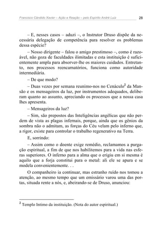 Francisco Cândido Xavier – Ação e Reação – pelo Espírito André Luiz 28
– E, nesses casos – aduzi –, o Instrutor Druso dispõe da ne-
cessária delegação de competência para resolver os problemas
dessa espécie?
– Nosso dirigente – falou o amigo prestimoso –, como é razo-
ável, não goza de faculdades ilimitadas e esta instituição é sufici-
entemente ampla para absorver-lhe os maiores cuidados. Entretan-
to, nos processos reencarnatórios, funciona como autoridade
intermediária.
– De que modo?
– Duas vezes por semana reunimo-nos no Cenáculo2
da Man-
são e os mensageiros da luz, por instrumentos adequados, delibe-
ram quanto ao assunto, apreciando os processos que a nossa casa
lhes apresenta.
– Mensageiros da luz?
– Sim, são prepostos das Inteligências angélicas que não per-
dem de vista as plagas infernais, porque, ainda que os gênios da
sombra não o admitam, as forças do Céu velam pelo inferno que,
a rigor, existe para controlar o trabalho regenerativo na Terra.
E, sorrindo:
– Assim como o doente exige remédio, reclamamos a purga-
ção espiritual, a fim de que nos habilitemos para a vida nas esfe-
ras superiores. O inferno para a alma que o erigiu em si mesma é
aquilo que a forja constitui para o metal: ali ele se apura e se
modela convenientemente. . .
O companheiro ia continuar, mas estranho ruído nos tomou a
atenção, ao mesmo tempo que um emissário varou uma das por-
tas, situada rente a nós, e, abeirando-se de Druso, anunciou:
2
Templo Intimo da instituição. (Nota do autor espiritual.)
 