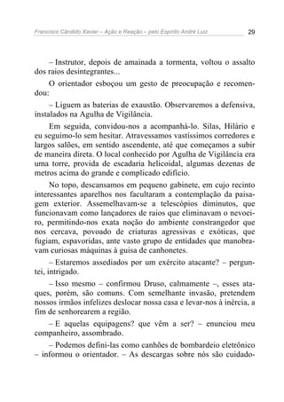 Francisco Cândido Xavier – Ação e Reação – pelo Espírito André Luiz 29
– Instrutor, depois de amainada a tormenta, voltou o assalto
dos raios desintegrantes...
O orientador esboçou um gesto de preocupação e recomen-
dou:
– Liguem as baterias de exaustão. Observaremos a defensiva,
instalados na Agulha de Vigilância.
Em seguida, convidou-nos a acompanhá-lo. Silas, Hilário e
eu seguimo-lo sem hesitar. Atravessamos vastíssimos corredores e
largos salões, em sentido ascendente, até que começamos a subir
de maneira direta. O local conhecido por Agulha de Vigilância era
uma torre, provida de escadaria helicoidal, algumas dezenas de
metros acima do grande e complicado edifício.
No topo, descansamos em pequeno gabinete, em cujo recinto
interessantes aparelhos nos facultaram a contemplação da paisa-
gem exterior. Assemelhavam-se a telescópios diminutos, que
funcionavam como lançadores de raios que eliminavam o nevoei-
ro, permitindo-nos exata noção do ambiente constrangedor que
nos cercava, povoado de criaturas agressivas e exóticas, que
fugiam, espavoridas, ante vasto grupo de entidades que manobra-
vam curiosas máquinas à guisa de canhonetes.
– Estaremos assediados por um exército atacante? – pergun-
tei, intrigado.
– Isso mesmo – confirmou Druso, calmamente –, esses ata-
ques, porém, são comuns. Com semelhante invasão, pretendem
nossos irmãos infelizes deslocar nossa casa e levar-nos à inércia, a
fim de senhorearem a região.
– E aquelas equipagens? que vêm a ser? – enunciou meu
companheiro, assombrado.
– Podemos defini-las como canhões de bombardeio eletrônico
– informou o orientador. – As descargas sobre nós são cuidado-
 