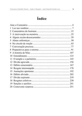 Francisco Cândido Xavier – Ação e Reação – pelo Espírito André Luiz 3
Índice
Ante o Centenário ........................................................................ 4
1 Luz nas sombras....................................................................... 7
2 Comentários do Instrutor........................................................ 15
3 A intervenção na memória...................................................... 25
4 Alguns recém-desencarnados ................................................. 39
5 Almas enfermiças................................................................... 50
6 No círculo de oração .............................................................. 65
7 Conversação preciosa............................................................. 77
8 Preparativos para o retorno..................................................... 91
9 A história de Silas ................................................................ 107
10 Entendimento ..................................................................... 123
11 O templo e o parlatório....................................................... 143
12 Dívida agravada ................................................................. 156
13 Débito estacionário............................................................. 167
14 Resgate interrompido ......................................................... 178
15 Anotações oportunas .......................................................... 192
16 Débito aliviado................................................................... 203
17 Dívida expirante................................................................. 219
18 Resgates coletivos .............................................................. 230
19 Sanções e auxílios .............................................................. 241
20 Comovente surpresa ........................................................... 251
 