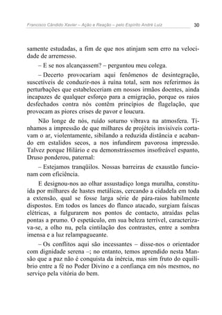 Francisco Cândido Xavier – Ação e Reação – pelo Espírito André Luiz 30
samente estudadas, a fim de que nos atinjam sem erro na veloci-
dade de arremesso.
– E se nos alcançassem? – perguntou meu colega.
– Decerto provocariam aqui fenômenos de desintegração,
suscetíveis de conduzir-nos à ruína total, sem nos referirmos às
perturbações que estabeleceriam em nossos irmãos doentes, ainda
incapazes de qualquer esforço para a emigração, porque os raios
desfechados contra nós contêm princípios de flagelação, que
provocam as piores crises de pavor e loucura.
Não longe de nós, ruído soturno vibrava na atmosfera. Tí-
nhamos a impressão de que milhares de projéteis invisíveis corta-
vam o ar, violentamente, sibilando a reduzida distância e acaban-
do em estalidos secos, a nos infundirem pavorosa impressão.
Talvez porque Hilário e eu demonstrássemos insofreável espanto,
Druso ponderou, paternal:
– Estejamos tranqüilos. Nossas barreiras de exaustão funcio-
nam com eficiência.
E designou-nos ao olhar assustadiço longa muralha, constitu-
ída por milhares de hastes metálicas, cercando a cidadela em toda
a extensão, qual se fosse larga série de pára-raios habilmente
dispostos. Em todos os lances do flanco atacado, surgiam faíscas
elétricas, a fulgurarem nos pontos de contacto, atraídas pelas
pontas a prumo. O espetáculo, em sua beleza terrível, caracteriza-
va-se, a olho nu, pela cintilação dos contrastes, entre a sombra
imensa e a luz relampagueante.
– Os conflitos aqui são incessantes – disse-nos o orientador
com dignidade serena –; no entanto, temos aprendido nesta Man-
são que a paz não é conquista da inércia, mas sim fruto do equilí-
brio entre a fé no Poder Divino e a confiança em nós mesmos, no
serviço pela vitória do bem.
 