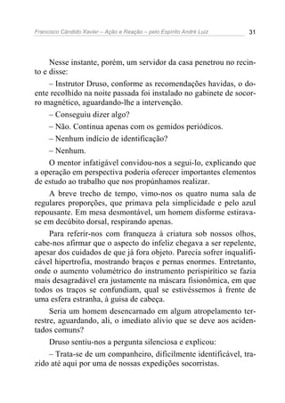 Francisco Cândido Xavier – Ação e Reação – pelo Espírito André Luiz 31
Nesse instante, porém, um servidor da casa penetrou no recin-
to e disse:
– Instrutor Druso, conforme as recomendações havidas, o do-
ente recolhido na noite passada foi instalado no gabinete de socor-
ro magnético, aguardando-lhe a intervenção.
– Conseguiu dizer algo?
– Não. Continua apenas com os gemidos periódicos.
– Nenhum indício de identificação?
– Nenhum.
O mentor infatigável convidou-nos a segui-lo, explicando que
a operação em perspectiva poderia oferecer importantes elementos
de estudo ao trabalho que nos propúnhamos realizar.
A breve trecho de tempo, vimo-nos os quatro numa sala de
regulares proporções, que primava pela simplicidade e pelo azul
repousante. Em mesa desmontável, um homem disforme estirava-
se em decúbito dorsal, respirando apenas.
Para referir-nos com franqueza à criatura sob nossos olhos,
cabe-nos afirmar que o aspecto do infeliz chegava a ser repelente,
apesar dos cuidados de que já fora objeto. Parecia sofrer inqualifi-
cável hipertrofia, mostrando braços e pernas enormes. Entretanto,
onde o aumento volumétrico do instrumento perispirítico se fazia
mais desagradável era justamente na máscara fisionômica, em que
todos os traços se confundiam, qual se estivéssemos à frente de
uma esfera estranha, à guisa de cabeça.
Seria um homem desencarnado em algum atropelamento ter-
restre, aguardando, ali, o imediato alivio que se deve aos aciden-
tados comuns?
Druso sentiu-nos a pergunta silenciosa e explicou:
– Trata-se de um companheiro, dificilmente identificável, tra-
zido até aqui por uma de nossas expedições socorristas.
 