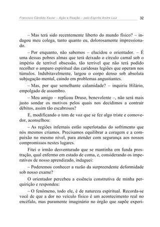 Francisco Cândido Xavier – Ação e Reação – pelo Espírito André Luiz 32
– Mas terá sido recentemente liberto do mundo físico? – in-
dagou meu colega, tanto quanto eu, dolorosamente impressiona-
do.
– Por enquanto, não sabemos – elucidou o orientador. – É
uma dessas pobres almas que terá deixado o círculo carnal sob o
império de terrível obsessão, tão terrível que não terá podido
recolher o amparo espiritual das caridosas legiões que operam nos
túmulos. Indubitavelmente, largou o corpo denso sob absoluta
subjugação mental, caindo em problemas angustiantes.
– Mas, por que semelhante calamidade? – inquiriu Hilário,
empolgado de assombro.
– Meu amigo – replicou Druso, benevolente –, não será mais
justo sondar os motivos pelos quais nos decidimos a contrair
débitos, assim tão escabrosos?
E, modificando o tom de voz que se fez algo triste e comove-
dor, aconselhou:
– As regiões infernais estão superlotadas do sofrimento que
nós mesmos criamos. Precisamos equilibrar a coragem e a com-
paixão no mesmo nível, para atender com segurança aos nossos
compromissos nestes lugares.
Fitei o irmão desventurado que se mantinha em funda pros-
tração, qual enfermo em estado de coma, e, considerando os impe-
rativos de nosso aprendizado, indaguei:
– Poderemos conhecer a razão da surpreendente deformidade
sob nosso exame?
O orientador percebeu a essência construtiva de minha per-
quirição e respondeu:
– O fenômeno, todo ele, é de natureza espiritual. Recorda-se
você de que a dor no veículo físico é um acontecimento real no
encéfalo, mas puramente imaginário no órgão que supõe experi-
 