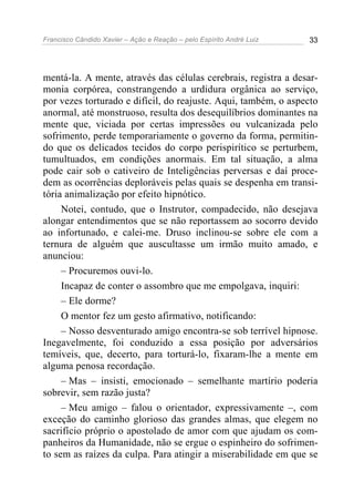 Francisco Cândido Xavier – Ação e Reação – pelo Espírito André Luiz 33
mentá-la. A mente, através das células cerebrais, registra a desar-
monia corpórea, constrangendo a urdidura orgânica ao serviço,
por vezes torturado e difícil, do reajuste. Aqui, também, o aspecto
anormal, até monstruoso, resulta dos desequilíbrios dominantes na
mente que, viciada por certas impressões ou vulcanizada pelo
sofrimento, perde temporariamente o governo da forma, permitin-
do que os delicados tecidos do corpo perispirítico se perturbem,
tumultuados, em condições anormais. Em tal situação, a alma
pode cair sob o cativeiro de Inteligências perversas e daí proce-
dem as ocorrências deploráveis pelas quais se despenha em transi-
tória animalização por efeito hipnótico.
Notei, contudo, que o Instrutor, compadecido, não desejava
alongar entendimentos que se não reportassem ao socorro devido
ao infortunado, e calei-me. Druso inclinou-se sobre ele com a
ternura de alguém que auscultasse um irmão muito amado, e
anunciou:
– Procuremos ouvi-lo.
Incapaz de conter o assombro que me empolgava, inquiri:
– Ele dorme?
O mentor fez um gesto afirmativo, notificando:
– Nosso desventurado amigo encontra-se sob terrível hipnose.
Inegavelmente, foi conduzido a essa posição por adversários
temíveis, que, decerto, para torturá-lo, fixaram-lhe a mente em
alguma penosa recordação.
– Mas – insisti, emocionado – semelhante martírio poderia
sobrevir, sem razão justa?
– Meu amigo – falou o orientador, expressivamente –, com
exceção do caminho glorioso das grandes almas, que elegem no
sacrifício próprio o apostolado de amor com que ajudam os com-
panheiros da Humanidade, não se ergue o espinheiro do sofrimen-
to sem as raízes da culpa. Para atingir a miserabilidade em que se
 