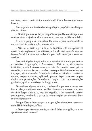 Francisco Cândido Xavier – Ação e Reação – pelo Espírito André Luiz 34
encontra, nosso irmão terá acumulado débitos sobremaneira esca-
brosos.
Em seguida, contrariando-nos qualquer propósito de divaga-
ção, acentuou:
– Desintegremos as forças magnéticas que lhe constringem os
centros vitais e ajudemo-lhe a memória, para que se liberte e fale.
E talvez porque o meu olhar lhe endereçasse mudo apelo a
esclarecimento mais amplo, acrescentou:
– Não seria lícito agir à base de hipóteses. É indispensável
ouvir os delinqüentes e as vítimas, a fim de que, através das in-
formações deles mesmos, saibamos por onde começar a obra de
auxílio.
Procurei sopitar inquirições extemporâneas e entreguei-me à
expectativa. Logo após, o Assistente, Hilário e eu, de maneira
instintiva, estabelecemos uma corrente de oração, sem prévia
consulta, e nossas forças reunidas como que fortaleciam o Instru-
tor, que, demonstrando fisionomia calma e otimista, passou a
operar, magneticamente, aplicando passes dispersivos no compa-
nheiro em prostração. O enfermo reagiu, com movimentação
gradativa, qual se acordasse de longo sono.
Decorridos alguns minutos, o orientador pousou a destra so-
bre a cabeça disforme, como se lhe chamasse a memória ao ne-
cessário despertamento e, logo em seguida, o desventurado come-
çou a gemer, revelando o pavor de quem suspira por desvencilhar-
se de um pesadelo.
Porque Druso interrompesse a operação, detendo-o nesse es-
tado, Hilário indagou, aflito:
– Deverá permanecer, então, assim, à beira da vigília, sem re-
apossar-se de si mesmo?
 