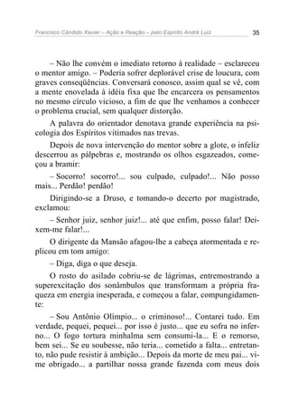 Francisco Cândido Xavier – Ação e Reação – pelo Espírito André Luiz 35
– Não lhe convém o imediato retorno à realidade – esclareceu
o mentor amigo. – Poderia sofrer deplorável crise de loucura, com
graves conseqüências. Conversará conosco, assim qual se vê, com
a mente enovelada à idéia fixa que lhe encarcera os pensamentos
no mesmo círculo vicioso, a fim de que lhe venhamos a conhecer
o problema crucial, sem qualquer distorção.
A palavra do orientador denotava grande experiência na psi-
cologia dos Espíritos vitimados nas trevas.
Depois de nova intervenção do mentor sobre a glote, o infeliz
descerrou as pálpebras e, mostrando os olhos esgazeados, come-
çou a bramir:
– Socorro! socorro!... sou culpado, culpado!... Não posso
mais... Perdão! perdão!
Dirigindo-se a Druso, e tomando-o decerto por magistrado,
exclamou:
– Senhor juiz, senhor juiz!... até que enfim, posso falar! Dei-
xem-me falar!...
O dirigente da Mansão afagou-lhe a cabeça atormentada e re-
plicou em tom amigo:
– Diga, diga o que deseja.
O rosto do asilado cobriu-se de lágrimas, entremostrando a
superexcitação dos sonâmbulos que transformam a própria fra-
queza em energia inesperada, e começou a falar, compungidamen-
te:
– Sou Antônio Olímpio... o criminoso!... Contarei tudo. Em
verdade, pequei, pequei... por isso é justo... que eu sofra no infer-
no... O fogo tortura minhalma sem consumi-la... E o remorso,
bem sei... Se eu soubesse, não teria... cometido a falta... entretan-
to, não pude resistir à ambição... Depois da morte de meu pai... vi-
me obrigado... a partilhar nossa grande fazenda com meus dois
 