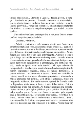 Francisco Cândido Xavier – Ação e Reação – pelo Espírito André Luiz 36
irmãos mais novos... Clarindo e Leonel... Trazia, porém, a cabe-
ça... dominada de planos... Pretendia converter a propriedade...
que eu administrava... em larga fonte de renda, contudo... a parti-
lha me estorvava... Notei que os manos... tinham idéias diferentes
das minhas... e comecei a maquinar o projeto que acabei... execu-
tando...
Uma crise de soluços embargou-lhe a voz, mas Druso, ampa-
rando-o magneticamente, insistiu:
– Continue, continue...
– Admiti – continuou o enfermo com acento mais firme – que
somente poderia ser feliz, aniquilando meus irmãos e... quando o
inventário estava prestes a decidir-se, convidei-os a passear comi-
go... de barco... inspecionando grande lago de nosso sítio... Antes,
porém, dei-lhes a beber um licor entorpecente... Calculei o tempo
que a droga reclamaria para um efeito seguro e... quando a nossa
conversação ia acesa... percebendo-lhes os sinais de fadiga... num
gesto deliberado desequilibrei a embarcação, em conhecido tre-
cho... onde as águas eram mais fundas... Ah! que calamidade
inesquecível!... Ainda agora, escuto-lhes os brados arrepiantes de
horror, implorando socorro... mas... de nervos dormentes... a
breves minutos... encontraram a morte... Nadei de consciência
pesada, mas firme em meus aloucados propósitos... abordando a
praia e clamando por auxílio... Com atitudes estudadas, pintei um
imaginário acidente... Foi assim que me apossei da fazenda intei-
ra, legando-a, mais tarde, a Luis... o meu filho único... Fui um
homem rico e tido por honesto... O dinheiro granjeou-me conside-
rações sociais e privilégios públicos que a política distribui com
todos aqueles que se fazem vencedores no mundo... pela sagaci-
dade e pela inteligência... De quando em quando... recordava meu
crime... nuvem constante a sombrear-me a consciência... mas...
em companhia de Alzira... a esposa inolvidável... procurava dis-
trações e passeios que me tomassem a atenção... Nunca pude ser
 