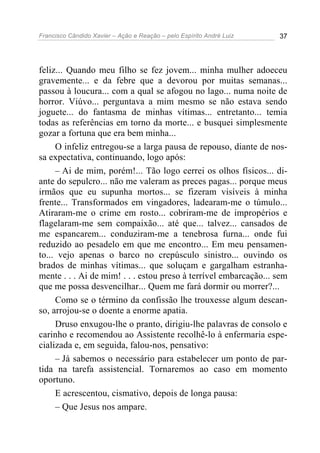 Francisco Cândido Xavier – Ação e Reação – pelo Espírito André Luiz 37
feliz... Quando meu filho se fez jovem... minha mulher adoeceu
gravemente... e da febre que a devorou por muitas semanas...
passou à loucura... com a qual se afogou no lago... numa noite de
horror. Viúvo... perguntava a mim mesmo se não estava sendo
joguete... do fantasma de minhas vítimas... entretanto... temia
todas as referências em torno da morte... e busquei simplesmente
gozar a fortuna que era bem minha...
O infeliz entregou-se a larga pausa de repouso, diante de nos-
sa expectativa, continuando, logo após:
– Ai de mim, porém!... Tão logo cerrei os olhos físicos... di-
ante do sepulcro... não me valeram as preces pagas... porque meus
irmãos que eu supunha mortos... se fizeram visíveis à minha
frente... Transformados em vingadores, ladearam-me o túmulo...
Atiraram-me o crime em rosto... cobriram-me de impropérios e
flagelaram-me sem compaixão... até que... talvez... cansados de
me espancarem... conduziram-me a tenebrosa furna... onde fui
reduzido ao pesadelo em que me encontro... Em meu pensamen-
to... vejo apenas o barco no crepúsculo sinistro... ouvindo os
brados de minhas vítimas... que soluçam e gargalham estranha-
mente . . . Ai de mim! . . . estou preso à terrível embarcação... sem
que me possa desvencilhar... Quem me fará dormir ou morrer?...
Como se o término da confissão lhe trouxesse algum descan-
so, arrojou-se o doente a enorme apatia.
Druso enxugou-lhe o pranto, dirigiu-lhe palavras de consolo e
carinho e recomendou ao Assistente recolhê-lo à enfermaria espe-
cializada e, em seguida, falou-nos, pensativo:
– Já sabemos o necessário para estabelecer um ponto de par-
tida na tarefa assistencial. Tornaremos ao caso em momento
oportuno.
E acrescentou, cismativo, depois de longa pausa:
– Que Jesus nos ampare.
 